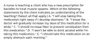 A nurse is teaching a client who has a new prescription for baclofen to treat muscle spasms. Which of the following statements by the client indicates an understanding of the teaching? (Select all that apply.) A. "I will stop taking this medication right away if I develop dizziness." B. "I know the doctor will gradually increase my dose of this medication for a while." C. "I should increase fiber to prevent constipation from this medication." D. "I won't be able to drink alcohol while I'm taking this medication." E. "I should take this medication on an empty stomach each morning."