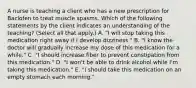 A nurse is teaching a client who has a new prescription for Baclofen to treat muscle spasms. Which of the following statements by the client indicates an understanding of the teaching? (Select all that apply.) A. "I will stop taking this medication right away if I develop dizziness." B. "I know the doctor will gradually increase my dose of this medication for a while." C. "I should increase fiber to prevent constipation from this medication." D. "I won't be able to drink alcohol while I'm taking this medication." E. "I should take this medication on an empty stomach each morning."