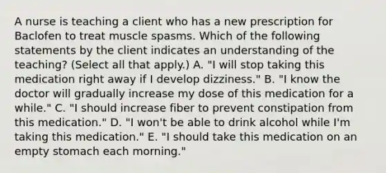 A nurse is teaching a client who has a new prescription for Baclofen to treat muscle spasms. Which of the following statements by the client indicates an understanding of the teaching? (Select all that apply.) A. "I will stop taking this medication right away if I develop dizziness." B. "I know the doctor will gradually increase my dose of this medication for a while." C. "I should increase fiber to prevent constipation from this medication." D. "I won't be able to drink alcohol while I'm taking this medication." E. "I should take this medication on an empty stomach each morning."