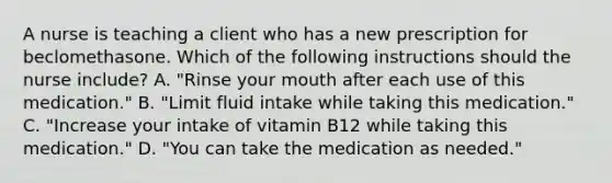 A nurse is teaching a client who has a new prescription for beclomethasone. Which of the following instructions should the nurse include? A. "Rinse your mouth after each use of this medication." B. "Limit fluid intake while taking this medication." C. "Increase your intake of vitamin B12 while taking this medication." D. "You can take the medication as needed."