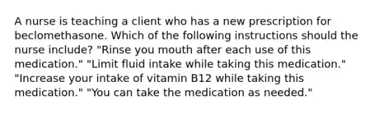 A nurse is teaching a client who has a new prescription for beclomethasone. Which of the following instructions should the nurse include? "Rinse you mouth after each use of this medication." "Limit fluid intake while taking this medication." "Increase your intake of vitamin B12 while taking this medication." "You can take the medication as needed."