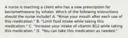 A nurse is teaching a client who has a new prescription for beclomethasone by inhaler. Which of the following instructions should the nurse include? A. "Rinse your mouth after each use of this medication." B. "Limit fluid intake while taking this medication." C. "Increase your intake of vitamin B12 while taking this medication." D. "You can take this medication as needed."