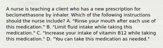 A nurse is teaching a client who has a new prescription for beclomethasone by inhaler. Which of the following instructions should the nurse include? A. "Rinse your mouth after each use of this medication." B. "Limit fluid intake while taking this medication." C. "Increase your intake of vitamin B12 while taking this medication." D. "You can take this medication as needed."