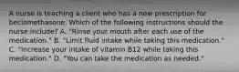 A nurse is teaching a client who has a new prescription for beclomethasone. Which of the following instructions should the nurse include? A. "Rinse your mouth after each use of the medication." B. "Limit fluid intake while taking this medication." C. "Increase your intake of vitamin B12 while taking this medication." D. "You can take the medication as needed."