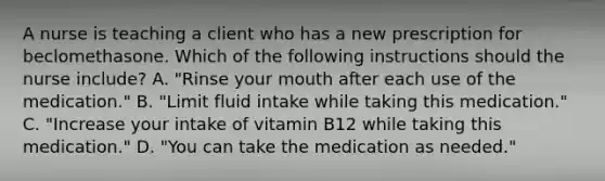 A nurse is teaching a client who has a new prescription for beclomethasone. Which of the following instructions should the nurse include? A. "Rinse your mouth after each use of the medication." B. "Limit fluid intake while taking this medication." C. "Increase your intake of vitamin B12 while taking this medication." D. "You can take the medication as needed."