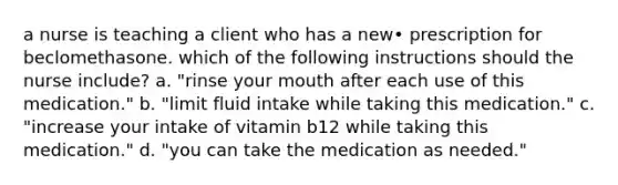 a nurse is teaching a client who has a new• prescription for beclomethasone. which of the following instructions should the nurse include? a. "rinse your mouth after each use of this medication." b. "limit fluid intake while taking this medication." c. "increase your intake of vitamin b12 while taking this medication." d. "you can take the medication as needed."