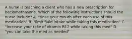 A nurse is teaching a client who has a new prescription for beclomethasone. Which of the following instructions should the nurse include? A. "rinse your mouth after each use of this medication" B. "limit fluid intake while taking this medication" C. "increase your take of vitamin B12 while taking this med" D. "you can take the med as needed"