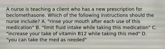 A nurse is teaching a client who has a new prescription for beclomethasone. Which of the following instructions should the nurse include? A. "rinse your mouth after each use of this medication" B. "limit fluid intake while taking this medication" C. "increase your take of vitamin B12 while taking this med" D. "you can take the med as needed"