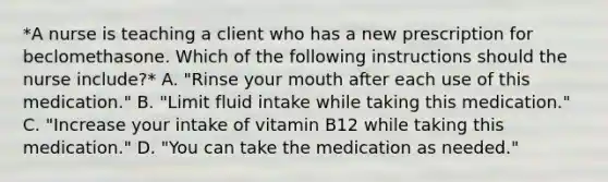 *A nurse is teaching a client who has a new prescription for beclomethasone. Which of the following instructions should the nurse include?* A. "Rinse your mouth after each use of this medication." B. "Limit fluid intake while taking this medication." C. "Increase your intake of vitamin B12 while taking this medication." D. "You can take the medication as needed."