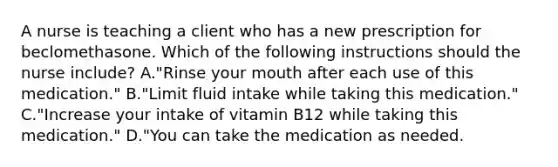 A nurse is teaching a client who has a new prescription for beclomethasone. Which of the following instructions should the nurse include? A."Rinse your mouth after each use of this medication." B."Limit fluid intake while taking this medication." C."Increase your intake of vitamin B12 while taking this medication." D."You can take the medication as needed.