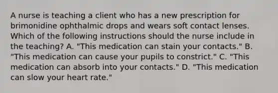 A nurse is teaching a client who has a new prescription for brimonidine ophthalmic drops and wears soft contact lenses. Which of the following instructions should the nurse include in the teaching? A. "This medication can stain your contacts." B. "This medication can cause your pupils to constrict." C. "This medication can absorb into your contacts." D. "This medication can slow your heart rate."