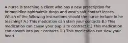 A nurse is teaching a client who has a new prescription for brimonidine ophthalmic drops and wears soft contact lenses. Which of the following instructions should the nurse include in he teaching? A.) This medcation can stain your contacts B.) This medication can cause your pupils to contract C.) This medication can absorb into your contacts D.) This medication can slow your heart