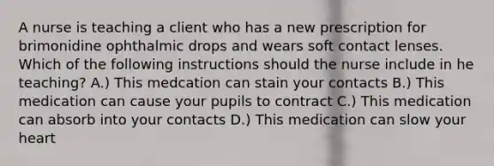 A nurse is teaching a client who has a new prescription for brimonidine ophthalmic drops and wears soft contact lenses. Which of the following instructions should the nurse include in he teaching? A.) This medcation can stain your contacts B.) This medication can cause your pupils to contract C.) This medication can absorb into your contacts D.) This medication can slow your heart