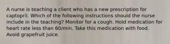 A nurse is teaching a client who has a new prescription for captopril. Which of the following instructions should the nurse include in the teaching? Monitor for a cough. Hold medication for heart rate less than 60/min. Take this medication with food. Avoid grapefruit juice.