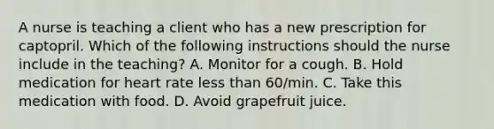 A nurse is teaching a client who has a new prescription for captopril. Which of the following instructions should the nurse include in the teaching? A. Monitor for a cough. B. Hold medication for heart rate less than 60/min. C. Take this medication with food. D. Avoid grapefruit juice.