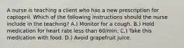 A nurse is teaching a client who has a new prescription for captopril. Which of the following instructions should the nurse include in the teaching? A.) Monitor for a cough. B.) Hold medication for heart rate less than 60/min. C.) Take this medication with food. D.) Avoid grapefruit juice.