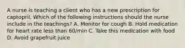 A nurse is teaching a client who has a new prescription for captopril. Which of the following instructions should the nurse include in the teachings? A. Monitor for cough B. Hold medication for heart rate less than 60/min C. Take this medication with food D. Avoid grapefruit juice