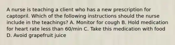 A nurse is teaching a client who has a new prescription for captopril. Which of the following instructions should the nurse include in the teachings? A. Monitor for cough B. Hold medication for heart rate less than 60/min C. Take this medication with food D. Avoid grapefruit juice