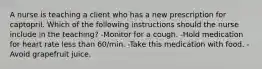 A nurse is teaching a client who has a new prescription for captopril. Which of the following instructions should the nurse include in the teaching? -Monitor for a cough. -Hold medication for heart rate less than 60/min. -Take this medication with food. -Avoid grapefruit juice.