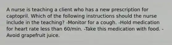 A nurse is teaching a client who has a new prescription for captopril. Which of the following instructions should the nurse include in the teaching? -Monitor for a cough. -Hold medication for heart rate less than 60/min. -Take this medication with food. -Avoid grapefruit juice.