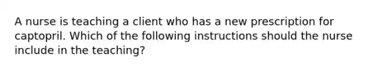 A nurse is teaching a client who has a new prescription for captopril. Which of the following instructions should the nurse include in the teaching?