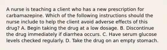 A nurse is teaching a client who has a new prescription for carbamazepine. Which of the following instructions should the nurse include to help the client avoid adverse effects of this drug? A. Begin taking the drug at a low dosage. B. Discontinue the drug immediately if diarrhea occurs. C. Have serum glucose levels checked regularly. D. Take the drug on an empty stomach.