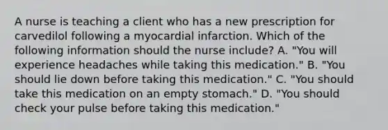 A nurse is teaching a client who has a new prescription for carvedilol following a myocardial infarction. Which of the following information should the nurse include? A. "You will experience headaches while taking this medication." B. "You should lie down before taking this medication." C. "You should take this medication on an empty stomach." D. "You should check your pulse before taking this medication."