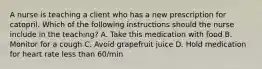 A nurse is teaching a client who has a new prescription for catopril. Which of the following instructions should the nurse include in the teaching? A. Take this medication with food B. Monitor for a cough C. Avoid grapefruit juice D. Hold medication for heart rate less than 60/min