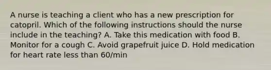 A nurse is teaching a client who has a new prescription for catopril. Which of the following instructions should the nurse include in the teaching? A. Take this medication with food B. Monitor for a cough C. Avoid grapefruit juice D. Hold medication for heart rate less than 60/min