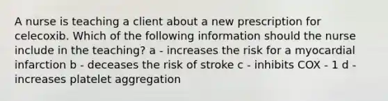 A nurse is teaching a client about a new prescription for celecoxib. Which of the following information should the nurse include in the teaching? a - increases the risk for a myocardial infarction b - deceases the risk of stroke c - inhibits COX - 1 d - increases platelet aggregation