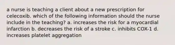 a nurse is teaching a client about a new prescription for celecoxib. which of the following information should the nurse include in the teaching? a. increases the risk for a myocardial infarction b. decreases the risk of a stroke c. inhibits COX-1 d. increases platelet aggregation