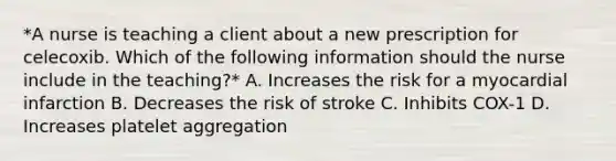 *A nurse is teaching a client about a new prescription for celecoxib. Which of the following information should the nurse include in the teaching?* A. Increases the risk for a myocardial infarction B. Decreases the risk of stroke C. Inhibits COX-1 D. Increases platelet aggregation