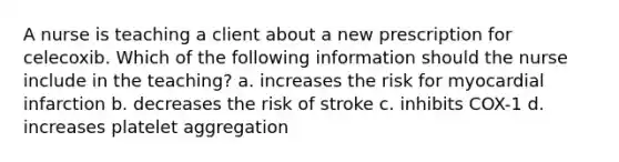 A nurse is teaching a client about a new prescription for celecoxib. Which of the following information should the nurse include in the teaching? a. increases the risk for myocardial infarction b. decreases the risk of stroke c. inhibits COX-1 d. increases platelet aggregation