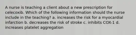 A nurse is teaching a client about a new prescription for celecoxib. Which of the following information should the nurse include in the teaching? a. increases the risk for a myocardial infarction b. decreases the risk of stroke c. inhibits COX-1 d. increases platelet aggregation