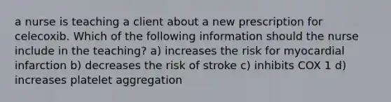 a nurse is teaching a client about a new prescription for celecoxib. Which of the following information should the nurse include in the teaching? a) increases the risk for myocardial infarction b) decreases the risk of stroke c) inhibits COX 1 d) increases platelet aggregation