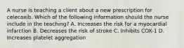 A nurse is teaching a client about a new prescription for celecoxib. Which of the following information should the nurse include in the teaching? A. Increases the risk for a myocardial infarction B. Decreases the risk of stroke C. Inhibits COX-1 D. Increases platelet aggregation