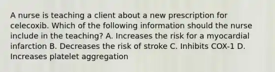 A nurse is teaching a client about a new prescription for celecoxib. Which of the following information should the nurse include in the teaching? A. Increases the risk for a myocardial infarction B. Decreases the risk of stroke C. Inhibits COX-1 D. Increases platelet aggregation