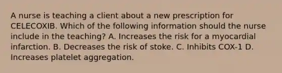 A nurse is teaching a client about a new prescription for CELECOXIB. Which of the following information should the nurse include in the teaching? A. Increases the risk for a myocardial infarction. B. Decreases the risk of stoke. C. Inhibits COX-1 D. Increases platelet aggregation.