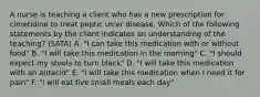 A nurse is teaching a client who has a new prescription for cimetidine to treat peptic ulcer disease. Which of the following statements by the client indicates an understanding of the teaching? (SATA) A. "I can take this medication with or without food" B. "I will take this medication in the morning" C. "I should expect my stools to turn black" D. "I will take this medication with an antacid" E. "I will take this medication when I need it for pain" F. "I will eat five small meals each day"