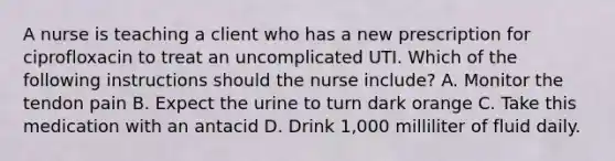 A nurse is teaching a client who has a new prescription for ciprofloxacin to treat an uncomplicated UTI. Which of the following instructions should the nurse include? A. Monitor the tendon pain B. Expect the urine to turn dark orange C. Take this medication with an antacid D. Drink 1,000 milliliter of fluid daily.