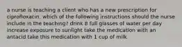 a nurse is teaching a client who has a new prescription for ciprofloxacin. which of the following instructions should the nurse include in the teaching? drink 8 full glasses of water per day increase exposure to sunlight take the medication with an antacid take this medication with 1 cup of milk