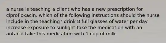 a nurse is teaching a client who has a new prescription for ciprofloxacin. which of the following instructions should the nurse include in the teaching? drink 8 full glasses of water per day increase exposure to sunlight take the medication with an antacid take this medication with 1 cup of milk