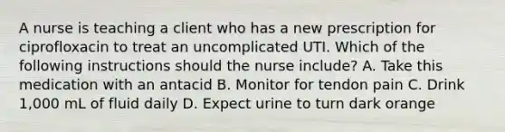 A nurse is teaching a client who has a new prescription for ciprofloxacin to treat an uncomplicated UTI. Which of the following instructions should the nurse include? A. Take this medication with an antacid B. Monitor for tendon pain C. Drink 1,000 mL of fluid daily D. Expect urine to turn dark orange