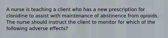 A nurse is teaching a client who has a new prescription for clonidine to assist with maintenance of abstinence from opioids. The nurse should instruct the client to monitor for which of the following adverse effects?