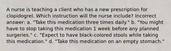 A nurse is teaching a client who has a new prescription for clopidogrel. Which instruction will the nurse include? Incorrect answer: a. "Take this medication three times daily." b. "You might have to stop taking this medication 1 week before any planned surgeries." c. "Expect to have black-colored stools while taking this medication." d. "Take this medication on an empty stomach."