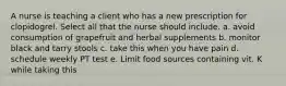 A nurse is teaching a client who has a new prescription for clopidogrel. Select all that the nurse should include. a. avoid consumption of grapefruit and herbal supplements b. monitor black and tarry stools c. take this when you have pain d. schedule weekly PT test e. Limit food sources containing vit. K while taking this