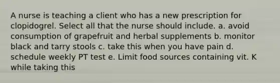 A nurse is teaching a client who has a new prescription for clopidogrel. Select all that the nurse should include. a. avoid consumption of grapefruit and herbal supplements b. monitor black and tarry stools c. take this when you have pain d. schedule weekly PT test e. Limit food sources containing vit. K while taking this