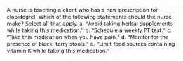 A nurse is teaching a client who has a new prescription for clopidogrel. Which of the following statements should the nurse make? Select all that apply. a. "Avoid taking herbal supplements while taking this medication." b. "Schedule a weekly PT test." c. "Take this medication when you have pain." d. "Monitor for the presence of black, tarry stools." e. "Limit food sources containing vitamin K while taking this medication."