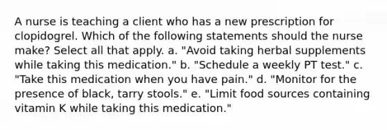 A nurse is teaching a client who has a new prescription for clopidogrel. Which of the following statements should the nurse make? Select all that apply. a. "Avoid taking herbal supplements while taking this medication." b. "Schedule a weekly PT test." c. "Take this medication when you have pain." d. "Monitor for the presence of black, tarry stools." e. "Limit food sources containing vitamin K while taking this medication."