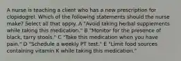 A nurse is teaching a client who has a new prescription for clopidogrel. Which of the following statements should the nurse make? Select all that apply. A "Avoid taking herbal supplements while taking this medication." B "Monitor for the presence of black, tarry stools." C "Take this medication when you have pain." D "Schedule a weekly PT test." E "Limit food sources containing vitamin K while taking this medication."